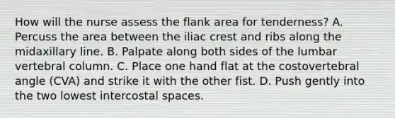 How will the nurse assess the flank area for tenderness? A. Percuss the area between the iliac crest and ribs along the midaxillary line. B. Palpate along both sides of the lumbar vertebral column. C. Place one hand flat at the costovertebral angle (CVA) and strike it with the other fist. D. Push gently into the two lowest intercostal spaces.