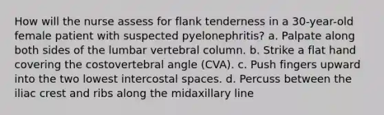 How will the nurse assess for flank tenderness in a 30-year-old female patient with suspected pyelonephritis? a. Palpate along both sides of the lumbar vertebral column. b. Strike a flat hand covering the costovertebral angle (CVA). c. Push fingers upward into the two lowest intercostal spaces. d. Percuss between the iliac crest and ribs along the midaxillary line