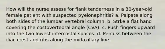 How will the nurse assess for flank tenderness in a 30-year-old female patient with suspected pyelonephritis? a. Palpate along both sides of the lumbar vertebral column. b. Strke a flat hand covering the costovertebral angle (CVA). c. Push fingers upward into the two lowest intercostal spaces. d. Percuss between the iliac crest and ribs along the midaxillary line.