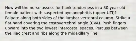 How will the nurse assess for flank tenderness in a 30-year-old female patient with suspected pyelonephritis (upper UTI)? Palpate along both sides of the lumbar vertebral column. Strike a flat hand covering the costovertebral angle (CVA). Push fingers upward into the two lowest intercostal spaces. Percuss between the iliac crest and ribs along the midaxillary line