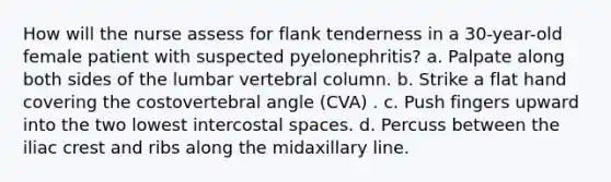 How will the nurse assess for flank tenderness in a 30-year-old female patient with suspected pyelonephritis? a. Palpate along both sides of the lumbar vertebral column. b. Strike a flat hand covering the costovertebral angle (CVA) . c. Push fingers upward into the two lowest intercostal spaces. d. Percuss between the iliac crest and ribs along the midaxillary line.