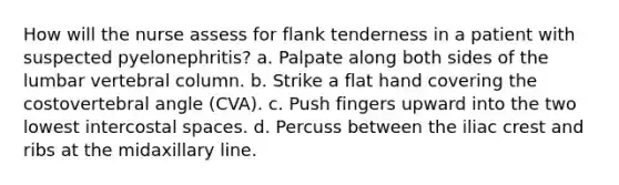 How will the nurse assess for flank tenderness in a patient with suspected pyelonephritis? a. Palpate along both sides of the lumbar vertebral column. b. Strike a flat hand covering the costovertebral angle (CVA). c. Push fingers upward into the two lowest intercostal spaces. d. Percuss between the iliac crest and ribs at the midaxillary line.