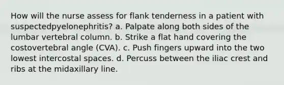 How will the nurse assess for flank tenderness in a patient with suspectedpyelonephritis? a. Palpate along both sides of the lumbar vertebral column. b. Strike a flat hand covering the costovertebral angle (CVA). c. Push fingers upward into the two lowest intercostal spaces. d. Percuss between the iliac crest and ribs at the midaxillary line.