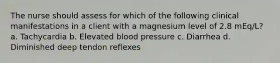 The nurse should assess for which of the following clinical manifestations in a client with a magnesium level of 2.8 mEq/L? a. Tachycardia b. Elevated blood pressure c. Diarrhea d. Diminished deep tendon reflexes