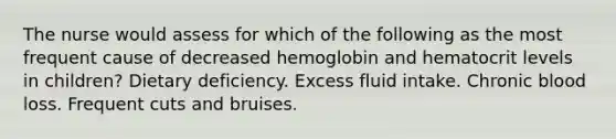 The nurse would assess for which of the following as the most frequent cause of decreased hemoglobin and hematocrit levels in children? Dietary deficiency. Excess fluid intake. Chronic blood loss. Frequent cuts and bruises.