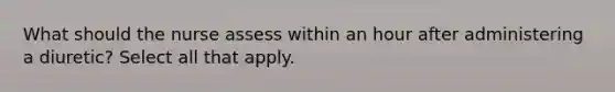 What should the nurse assess within an hour after administering a diuretic? Select all that apply.