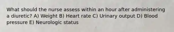 What should the nurse assess within an hour after administering a diuretic? A) Weight B) Heart rate C) Urinary output D) Blood pressure E) Neurologic status