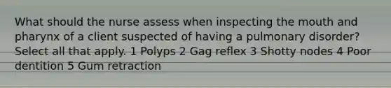 What should the nurse assess when inspecting the mouth and pharynx of a client suspected of having a pulmonary disorder? Select all that apply. 1 Polyps 2 Gag reflex 3 Shotty nodes 4 Poor dentition 5 Gum retraction