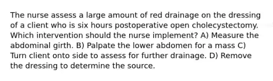 The nurse assess a large amount of red drainage on the dressing of a client who is six hours postoperative open cholecystectomy. Which intervention should the nurse implement? A) Measure the abdominal girth. B) Palpate the lower abdomen for a mass C) Turn client onto side to assess for further drainage. D) Remove the dressing to determine the source.