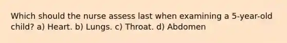 Which should the nurse assess last when examining a 5-year-old child? a) Heart. b) Lungs. c) Throat. d) Abdomen