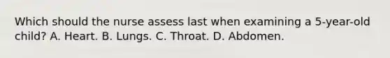 Which should the nurse assess last when examining a 5-year-old child? A. Heart. B. Lungs. C. Throat. D. Abdomen.