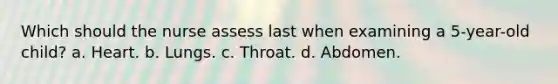 Which should the nurse assess last when examining a 5-year-old child? a. Heart. b. Lungs. c. Throat. d. Abdomen.