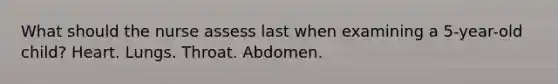 What should the nurse assess last when examining a 5-year-old child? Heart. Lungs. Throat. Abdomen.