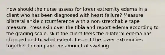 How should the nurse assess for lower extremity edema in a client who has been diagnosed with heart failure? Measure bilateral ankle circumference with a non-stretchable tape measure. Press skin over the tibia and report edema according to the grading scale. sk if the client feels the bilateral edema has changed and to what extent. Inspect the lower extremities together to compare the amount of swelling.