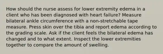 How should the nurse assess for lower extremity edema in a client who has been diagnosed with heart failure? Measure bilateral ankle circumference with a non-stretchable tape measure. Press skin over the tibia and report edema according to the grading scale. Ask if the client feels the bilateral edema has changed and to what extent. Inspect the lower extremities together to compare the amount of swelling.