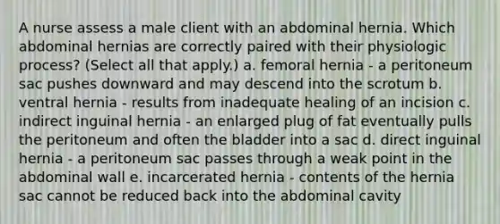 A nurse assess a male client with an abdominal hernia. Which abdominal hernias are correctly paired with their physiologic process? (Select all that apply.) a. femoral hernia - a peritoneum sac pushes downward and may descend into the scrotum b. ventral hernia - results from inadequate healing of an incision c. indirect inguinal hernia - an enlarged plug of fat eventually pulls the peritoneum and often the bladder into a sac d. direct inguinal hernia - a peritoneum sac passes through a weak point in the abdominal wall e. incarcerated hernia - contents of the hernia sac cannot be reduced back into the abdominal cavity