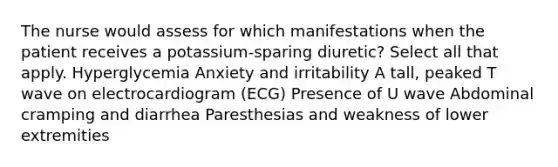 The nurse would assess for which manifestations when the patient receives a potassium-sparing diuretic? Select all that apply. Hyperglycemia Anxiety and irritability A tall, peaked T wave on electrocardiogram (ECG) Presence of U wave Abdominal cramping and diarrhea Paresthesias and weakness of lower extremities