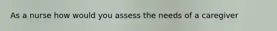 As a nurse how would you assess the needs of a caregiver