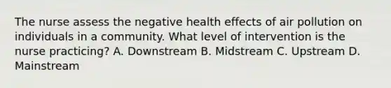 The nurse assess the negative health effects of air pollution on individuals in a community. What level of intervention is the nurse practicing? A. Downstream B. Midstream C. Upstream D. Mainstream