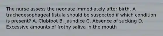 The nurse assess the neonate immediately after birth. A tracheoesophageal fistula should be suspected if which condition is present? A. Clubfoot B. Jaundice C. Absence of sucking D. Excessive amounts of frothy saliva in the mouth