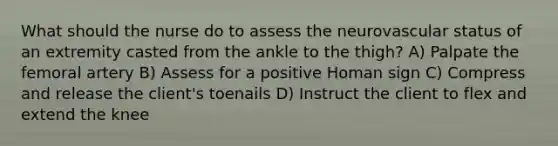 What should the nurse do to assess the neurovascular status of an extremity casted from the ankle to the thigh? A) Palpate the femoral artery B) Assess for a positive Homan sign C) Compress and release the client's toenails D) Instruct the client to flex and extend the knee