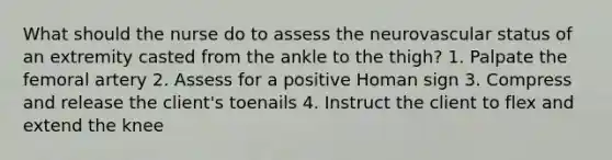 What should the nurse do to assess the neurovascular status of an extremity casted from the ankle to the thigh? 1. Palpate the femoral artery 2. Assess for a positive Homan sign 3. Compress and release the client's toenails 4. Instruct the client to flex and extend the knee