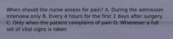 When should the nurse assess for pain? A. During the admission interview only B. Every 4 hours for the first 2 days after surgery C. Only when the patient complains of pain D. Whenever a full set of vital signs is taken