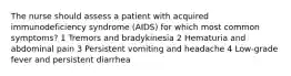 The nurse should assess a patient with acquired immunodeficiency syndrome (AIDS) for which most common symptoms? 1 Tremors and bradykinesia 2 Hematuria and abdominal pain 3 Persistent vomiting and headache 4 Low-grade fever and persistent diarrhea