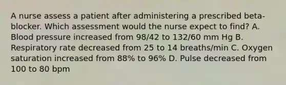 A nurse assess a patient after administering a prescribed beta-blocker. Which assessment would the nurse expect to find? A. Blood pressure increased from 98/42 to 132/60 mm Hg B. Respiratory rate decreased from 25 to 14 breaths/min C. Oxygen saturation increased from 88% to 96% D. Pulse decreased from 100 to 80 bpm