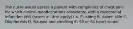 The nurse would assess a patient with complaints of chest pain for which clinical manifestations associated with a myocardial infarction (MI) (select all that apply)? A. Flushing B. Ashen skin C. Diaphoresis D. Nausea and vomiting E. S3 or S4 heart sound