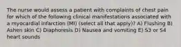 The nurse would assess a patient with complaints of chest pain for which of the following clinical manifestations associated with a myocardial infarction (MI) (select all that apply)? A) Flushing B) Ashen skin C) Diaphoresis D) Nausea and vomiting E) S3 or S4 heart sounds