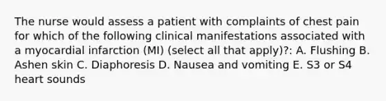 The nurse would assess a patient with complaints of chest pain for which of the following clinical manifestations associated with a myocardial infarction (MI) (select all that apply)?: A. Flushing B. Ashen skin C. Diaphoresis D. Nausea and vomiting E. S3 or S4 heart sounds