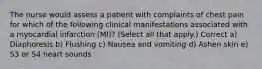 The nurse would assess a patient with complaints of chest pain for which of the following clinical manifestations associated with a myocardial infarction (MI)? (Select all that apply.) Correct a) Diaphoresis b) Flushing c) Nausea and vomiting d) Ashen skin e) S3 or S4 heart sounds