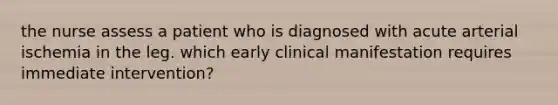 the nurse assess a patient who is diagnosed with acute arterial ischemia in the leg. which early clinical manifestation requires immediate intervention?