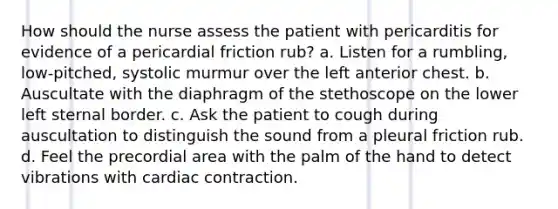 How should the nurse assess the patient with pericarditis for evidence of a pericardial friction rub? a. Listen for a rumbling, low-pitched, systolic murmur over the left anterior chest. b. Auscultate with the diaphragm of the stethoscope on the lower left sternal border. c. Ask the patient to cough during auscultation to distinguish the sound from a pleural friction rub. d. Feel the precordial area with the palm of the hand to detect vibrations with cardiac contraction.