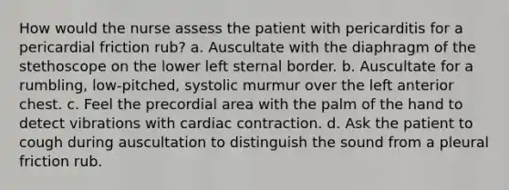 How would the nurse assess the patient with pericarditis for a pericardial friction rub? a. Auscultate with the diaphragm of the stethoscope on the lower left sternal border. b. Auscultate for a rumbling, low-pitched, systolic murmur over the left anterior chest. c. Feel the precordial area with the palm of the hand to detect vibrations with cardiac contraction. d. Ask the patient to cough during auscultation to distinguish the sound from a pleural friction rub.