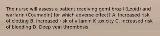 The nurse will assess a patient receiving gemfibrozil (Lopid) and warfarin (Coumadin) for which adverse effect? A. Increased risk of clotting B. Increased risk of vitamin K toxicity C. Increased risk of bleeding D. Deep vein thrombosis