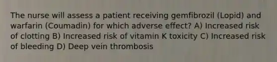 The nurse will assess a patient receiving gemfibrozil (Lopid) and warfarin (Coumadin) for which adverse effect? A) Increased risk of clotting B) Increased risk of vitamin K toxicity C) Increased risk of bleeding D) Deep vein thrombosis