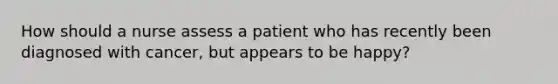 How should a nurse assess a patient who has recently been diagnosed with cancer, but appears to be happy?