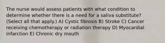 The nurse would assess patients with what condition to determine whether there is a need for a saliva substitute? (Select all that apply.) A) Cystic fibrosis B) Stroke C) Cancer receiving chemotherapy or radiation therapy D) Myocardial infarction E) Chronic dry mouth