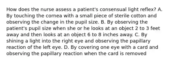 How does the nurse assess a patient's consensual light reflex? A. By touching the cornea with a small piece of sterile cotton and observing the change in the pupil size. B. By observing the patient's pupil size when she or he looks at an object 2 to 3 feet away and then looks at an object 6 to 8 inches away. C. By shining a light into the right eye and observing the papillary reaction of the left eye. D. By covering one eye with a card and observing the papillary reaction when the card is removed