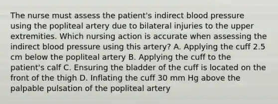 The nurse must assess the patient's indirect blood pressure using the popliteal artery due to bilateral injuries to the upper extremities. Which nursing action is accurate when assessing the indirect blood pressure using this artery? A. Applying the cuff 2.5 cm below the popliteal artery B. Applying the cuff to the patient's calf C. Ensuring the bladder of the cuff is located on the front of the thigh D. Inflating the cuff 30 mm Hg above the palpable pulsation of the popliteal artery