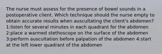 The nurse must assess for the presence of bowel sounds in a postoperative client. Which technique should the nurse empty to obtain accurate results when auscultating the client's abdomen? 1:listen for several minutes in each quadrant for the abdomen 2:place a warmed stethoscope on the surface of the abdomen 3:perform auscultation before palpation of the abdomen 4:start at the left lower quadrant of the abdomen