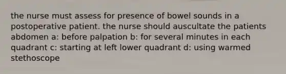 the nurse must assess for presence of bowel sounds in a postoperative patient. the nurse should auscultate the patients abdomen a: before palpation b: for several minutes in each quadrant c: starting at left lower quadrant d: using warmed stethoscope