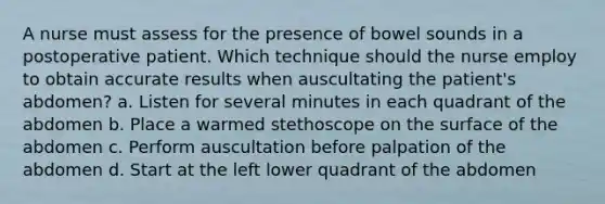 A nurse must assess for the presence of bowel sounds in a postoperative patient. Which technique should the nurse employ to obtain accurate results when auscultating the patient's abdomen? a. Listen for several minutes in each quadrant of the abdomen b. Place a warmed stethoscope on the surface of the abdomen c. Perform auscultation before palpation of the abdomen d. Start at the left lower quadrant of the abdomen