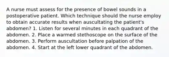 A nurse must assess for the presence of bowel sounds in a postoperative patient. Which technique should the nurse employ to obtain accurate results when auscultating the patient's abdomen? 1. Listen for several minutes in each quadrant of the abdomen. 2. Place a warmed stethoscope on the surface of the abdomen. 3. Perform auscultation before palpation of the abdomen. 4. Start at the left lower quadrant of the abdomen.