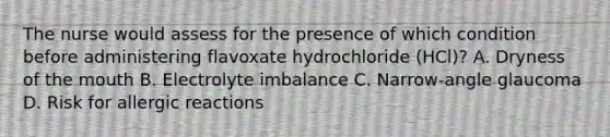 The nurse would assess for the presence of which condition before administering flavoxate hydrochloride (HCl)? A. Dryness of the mouth B. Electrolyte imbalance C. Narrow-angle glaucoma D. Risk for allergic reactions