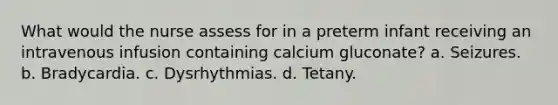 What would the nurse assess for in a preterm infant receiving an intravenous infusion containing calcium gluconate? a. Seizures. b. Bradycardia. c. Dysrhythmias. d. Tetany.