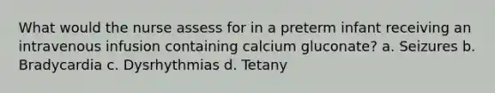 What would the nurse assess for in a preterm infant receiving an intravenous infusion containing calcium gluconate? a. Seizures b. Bradycardia c. Dysrhythmias d. Tetany