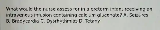 What would the nurse assess for in a preterm infant receiving an intravenous infusion containing calcium gluconate? A. Seizures B. Bradycardia C. Dysrhythmias D. Tetany